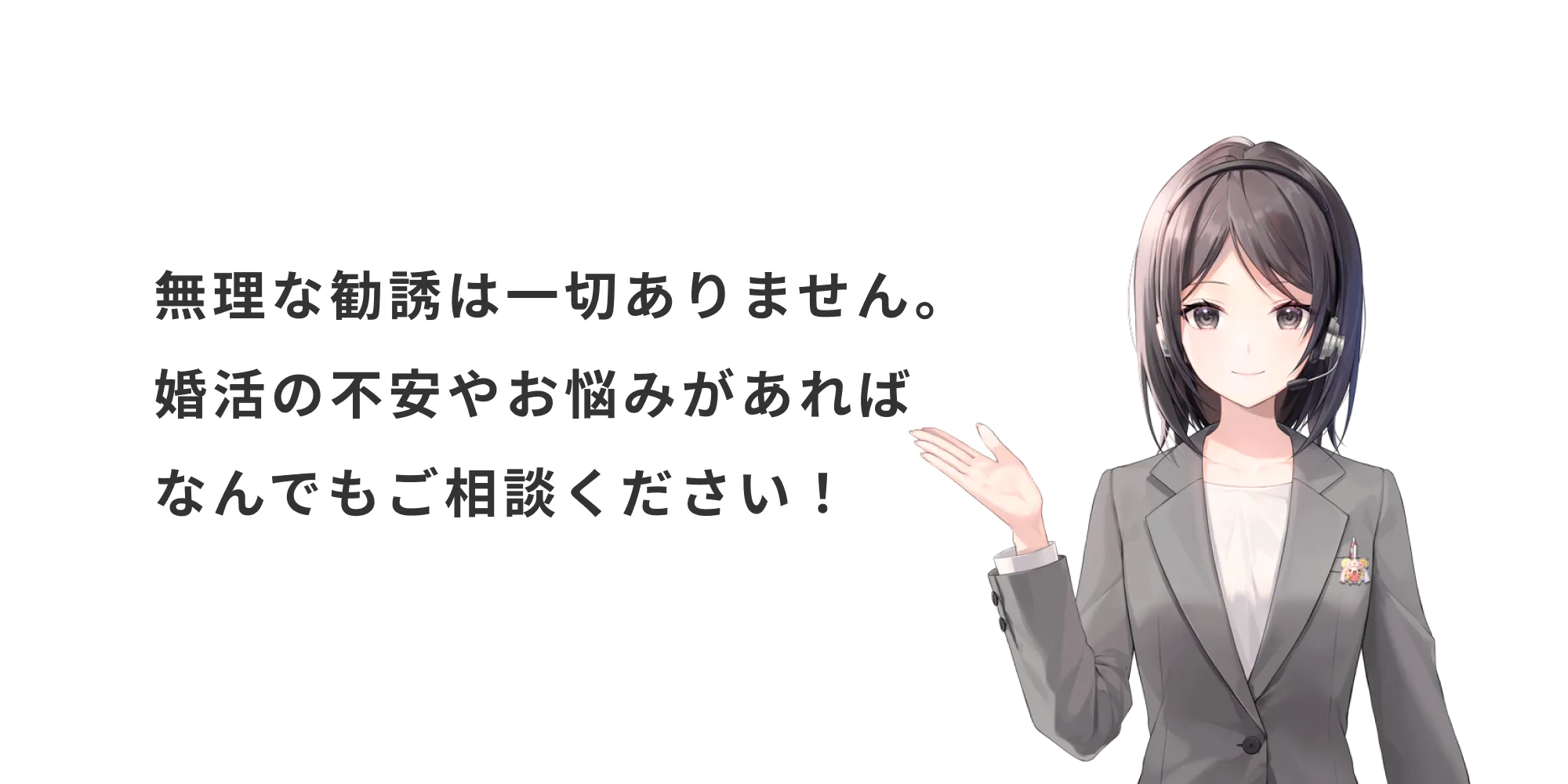 無理な勧誘は一切ありません。婚活の不安やお悩みがあればなんでもご相談ください！